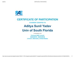 8/3/2018 CERTIFICATE OF PARTICIPATION
https://www.sae.org/servlets/collegiateCompetition?OBJECT_TYPE=CollegiateCompetition&OBJECT=CollegiateCompetition&PAGE=editTeamMemberValidation&memberNum=6147326201&COMP_I… 1/1
CERTIFICATE OF PARTICIPATION
IS HEREBY GRANTED TO
Aditya Sunil Yadav
Univ of South Florida
For participation in the
Formula SAE Lincoln
06/20/2018 - 06/23/2018
Lincoln, Nebraska, United States
 