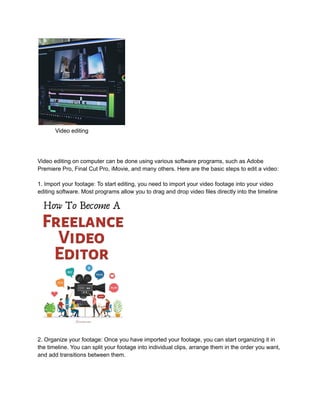 Video editing
Video editing on computer can be done using various software programs, such as Adobe
Premiere Pro, Final Cut Pro, iMovie, and many others. Here are the basic steps to edit a video:
1. Import your footage: To start editing, you need to import your video footage into your video
editing software. Most programs allow you to drag and drop video files directly into the timeline
2. Organize your footage: Once you have imported your footage, you can start organizing it in
the timeline. You can split your footage into individual clips, arrange them in the order you want,
and add transitions between them.
 