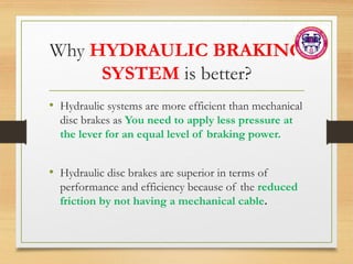 Why HYDRAULIC BRAKING
SYSTEM is better?
• Hydraulic systems are more efficient than mechanical
disc brakes as You need to apply less pressure at
the lever for an equal level of braking power.
• Hydraulic disc brakes are superior in terms of
performance and efficiency because of the reduced
friction by not having a mechanical cable.
 