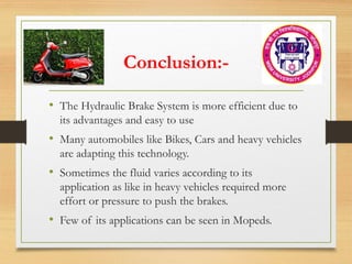 Conclusion:-
• The Hydraulic Brake System is more efficient due to
its advantages and easy to use
• Many automobiles like Bikes, Cars and heavy vehicles
are adapting this technology.
• Sometimes the fluid varies according to its
application as like in heavy vehicles required more
effort or pressure to push the brakes.
• Few of its applications can be seen in Mopeds.
 