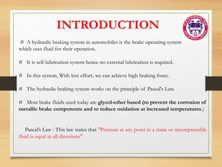 # A hydraulic braking system in automobiles is the brake operating system
which uses fluid for their operation.
# It is self-lubrication system hence no external lubrication is required.
# In this system, With less effort, we can achieve high braking force.
# The hydraulic braking system works on the principle of Pascal's Law.
# Most brake fluids used today are glycol-ether based (to prevent the corrosion of
metallic brake components and to reduce oxidation at increased temperatures.)
Pascal’s Law : This law states that "Pressure at any point in a static or incompressible
fluid is equal in all directions".
INTRODUCTION
 