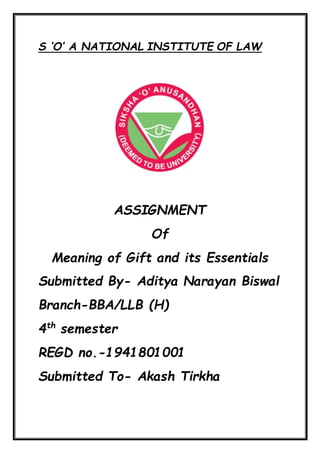 S ‘O’ A NATIONAL INSTITUTE OF LAW
ASSIGNMENT
Of
Meaning of Gift and its Essentials
Submitted By- Aditya Narayan Biswal
Branch-BBA/LLB (H)
4th
semester
REGD no.-1941801001
Submitted To- Akash Tirkha
 