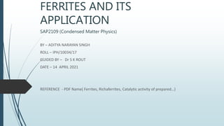 FERRITES AND ITS
APPLICATION
SAP2109 (Condensed Matter Physics)
BY – ADITYA NARAYAN SINGH
ROLL – IPH/10034/17
GUIDED BY – Dr S K ROUT
DATE – 14 APRIL 2021
REFERENCE - PDF Name( Ferrites, Richaferrites, Catalytic activity of prepared…)
 