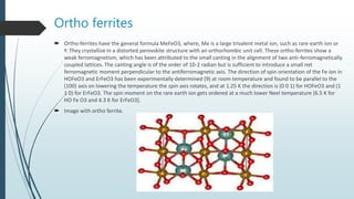 Ortho ferrites
 Ortho-ferrites have the general formula MeFeO3, where, Me is a large trivalent metal ion, such as rare-earth ion or
Y. They crystallize in a distorted perovskite structure with an orthorhombic unit cell. These ortho-ferrites show a
weak ferromagnetism, which has been attributed to the small canting in the alignment of two anti-ferromagnetically
coupled lattices. The canting angle is of the order of 10-2 radian but is sufficient to introduce a small net
ferromagnetic moment perpendicular to the antiferromagnetic axis. The direction of spin orientation of the Fe ion in
HOFeO3 and ErFeO3 has been experimentally determined (9) at room temperature and found to be parallel to the
(100) axis on lowering the temperature the spin axis rotates, and at 1.25 K the direction is (0 0 1) for HOFeO3 and (1
1 0) for ErFeO3. The spin moment on the rare earth ion gets ordered at a much lower Neel temperature [6.5 K for
HO Fe O3 and 4.3 K for ErFeO3].
 Image with ortho ferrite.
 