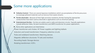Some more applications
 Pollution Control - There are several Japanese installations which use precipitation of ferrite precursors
to scavenge pollutant materials such as mercury from waste streams.
 Ferrite electrodes - Because of their high corrosion resistance, ferrites having the appropriate
conductivities have been used as electrode in applications such as chromium plating.
 Entertainment ferrites - Ferrites are widely used in radio and television circuits. Typically applications
include deflection Yokes, fly back transformers and SMPS transformer for power applications.
 Some other applications are listed below:
Power transformer and chokes: HF Power supplies and lighting ballasts
Inductors and tuned transformers: Frequency selective circuits
Pulse and wideband transformers: Matching devices
Magnetic deflection structures: TV sets and monitors
Recording heads: Storage devices
Rotating transformers: VCR’s
 