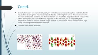 Contd.
 Basically, ferrites are ceramic materials, dark grey or black in appearance and very hard and brittle. Ferrites
may be defined as magnetic materials composed of oxides containing ferric ions as the main constituent
(the word ferrite comes from the Latin “ferrum” for iron) and classified as magnetic materials because they
exhibit ferrimagnetic behavior. The ferrites, in powder or thin film forms, can be prepared by high-
temperature solid-state reaction method, sol–gel method, co precipitation, pulsed laser deposition, high-
energy ball milling and hydrothermal technique.
 These are some ferrites structure :
 