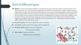 Brief of different types
 Spinel : Ferrites with the formula AB2O4, constitute the first group of ferrites, where A and B represent various
metal cations like iron. Spinel ferrites are magnetically soft and they are alternative to metallic magnets such as Fe
and layered Fe-Si alloys, but exhibit enhanced performance due to their outstanding magnetic properties (Snelling
1969, Sugimoto 1999). Spinel ferrites have the properties such as high electrical resistivity and low magnetic loss.
The two popular ceramic magnets; Nickel-Zinc ferrites and Manganese-Zinc ferrites are the major members of the
spinel ferrite family. They have been intriguing ceramic materials due to their high electrical resistivity, 8 high
magnetic permeability and possible modification of intrinsic properties over a wide spectrum (Hench and West
1990). Members of the spinel group include :
 Aluminium spinels -Chrysoberyl (BeAl2O4), Gahnite (ZnAl2O4)
 Iron spinels -Jacobsite (MnFe2O4), Magnesioferrite (MgFe2O4)
 Chromium spinels -Magnesiochromite (MgCr2O4),
Zincochromite (ZnCr2O4)
 Other spinels -Coulsonite (FeV2O4),
Magnesiocoulsonite (MgV2O4)
 