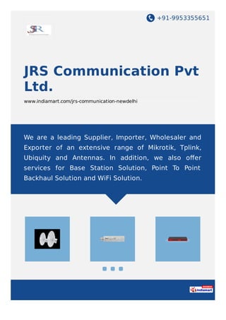 +91-9953355651
JRS Communication Pvt
Ltd.
www.indiamart.com/jrs-communication-newdelhi
We are a leading Supplier, Importer, Wholesaler and
Exporter of an extensive range of Mikrotik, Tplink,
Ubiquity and Antennas. In addition, we also oﬀer
services for Base Station Solution, Point To Point
Backhaul Solution and WiFi Solution.
 