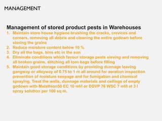 MANAGEMENT
Management of stored product pests in Warehouses
1. Maintain store house hygiene brushing the cracks, crevices and
corners, removing all debris and cleaning the entire godown before
storing the grains
2. Reduce moisture content below 10 %
3. Dry all the bags, bins etc in the sun
4. Eliminate conditions which favour storage pests sieving and removing
all broken grains, stitching all torn bags before filling
5. Maintain good storage conditions by providing dunnage leaving
gangway or alleyway of 0.75 to 1 m all around for aeration inspection
prevention of moisture seepage and for fumigation and chemical
spraying. Treat the walls, dunnage materials and ceilings of empty
godown with Malathion50 EC 10 ml/l or DDVP 76 WSC 7 ml/l at 3 l
spray solution per 100 sq m.
 