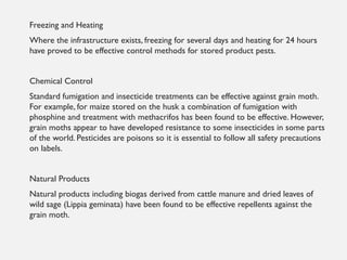 Freezing and Heating
Where the infrastructure exists, freezing for several days and heating for 24 hours
have proved to be effective control methods for stored product pests.
Chemical Control
Standard fumigation and insecticide treatments can be effective against grain moth.
For example, for maize stored on the husk a combination of fumigation with
phosphine and treatment with methacrifos has been found to be effective. However,
grain moths appear to have developed resistance to some insecticides in some parts
of the world. Pesticides are poisons so it is essential to follow all safety precautions
on labels.
Natural Products
Natural products including biogas derived from cattle manure and dried leaves of
wild sage (Lippia geminata) have been found to be effective repellents against the
grain moth.
 