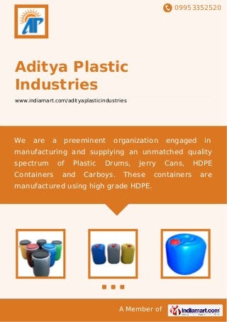 09953352520
A Member of
Aditya Plastic
Industries
www.indiamart.com/adityaplasticindustries
We are a preeminent organization engaged in
manufacturing and supplying an unmatched quality
spectrum of Plastic Drums, Jerry Cans, HDPE
Containers and Carboys. These containers are
manufactured using high grade HDPE.
 