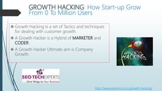 GROWTH HACKING: How Start-up Grow
From 0 To Million Users
 Growth Hacking Is a set of Tactics and techniques
for dealing with customer growth.
 A Growth Hacker is a Hybrid of MARKETER and
CODER.
 A Growth Hacker Ultimate aim is Company
Growth.
http://www.seosmo.co.in/growth-hacking/
 