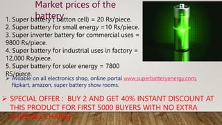 Market prices of the
battery
1. Super battery ( button cell) = 20 Rs/piece.
2. Super battery for small energy =10 Rs/piece.
3. Super inverter battery for commercial uses =
9800 Rs/piece.
4. Super battery for industrial uses in factory =
12,000 Rs/piece.
5. Super battery for soler energy = 7800
RS/piece.
 SPECIAL OFFER : BUY 2 AND GET 40% INSTANT DISCOUNT AT
THIS PRODUCT FOR FIRST 5000 BUYERS WITH NO EXTRA
SHIPPING CHARGE.
 Avilable on all electronics shop, online portal www.superbatteryenergy.com,
flipkart, amazon, super battery show rooms.
 