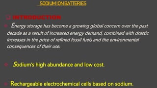 SODIUM ION BATTERIES
 INTRODUCTION
 Energy storage has become a growing global concern over the past
decade as a result of Increased energy demand, combined with drastic
increases in the price of refined fossil fuels and the environmental
consequences of their use.
 Sodium’s high abundance and low cost.
 Rechargeable electrochemical cells based on sodium.
 