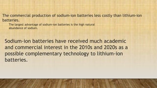 Sodium-ion batteries have received much academic
and commercial interest in the 2010s and 2020s as a
possible complementary technology to lithium-ion
batteries.
The commercial production of sodium-ion batteries less costly than lithium-ion
batteries.
The largest advantage of sodium-ion batteries is the high natural
abundance of sodium.
 