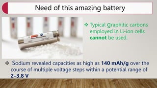 Need of this amazing battery
 Typical graphitic carbons
employed in Li-ion cells
cannot be used.
 Sodium revealed capacities as high as 140 mAh/g over the
course of multiple voltage steps within a potential range of
2–3.8 V
 