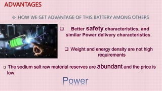 ADVANTAGES
 Better safety characteristics, and
similar Power delivery characteristics.
 Weight and energy density are not high
requirements
 The sodium salt raw material reserves are abundant and the price is
low.
 