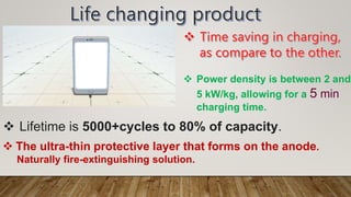  Power density is between 2 and
5 kW/kg, allowing for a 5 min
charging time.
 Lifetime is 5000+cycles to 80% of capacity.
 The ultra-thin protective layer that forms on the anode.
Naturally fire-extinguishing solution.
 