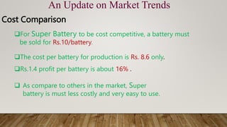 An Update on Market Trends
Cost Comparison
For Super Battery to be cost competitive, a battery must
be sold for Rs.10/battery.
The cost per battery for production is Rs. 8.6 only.
Rs.1.4 profit per battery is about 16% .
 As compare to others in the market, Super
battery is must less costly and very easy to use.
 
