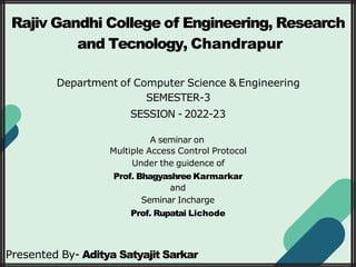 Rajiv Gandhi College of Engineering, Research
and Tecnology, Chandrapur
Department of Computer Science & Engineering
SEMESTER-3
SESSION - 2022-23
A seminar on
Multiple Access Control Protocol
Under the guidence of
Prof. Bhagyashree Karmarkar
and
Seminar Incharge
Prof. Rupatai Lichode
Presented By- Aditya Satyajit Sarkar
 