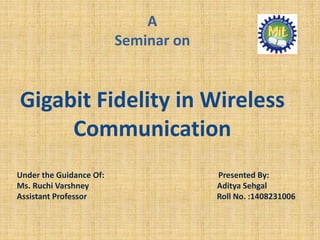 A
Seminar on
Gigabit Fidelity in Wireless
Communication
Under the Guidance Of: Presented By:
Ms. Ruchi Varshney Aditya Sehgal
Assistant Professor Roll No. :1408231006
 