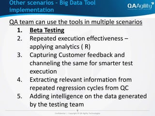 Confidential | Copyright © QA Agility Technologies
QA team can use the tools in multiple scenarios
1. Beta Testing
2. Repeated execution effectiveness –
applying analytics ( R)
3. Capturing Customer feedback and
channeling the same for smarter test
execution
4. Extracting relevant information from
repeated regression cycles from QC
5. Adding intelligence on the data generated
by the testing team
Other scenarios – Big Data Tool
implementation
 