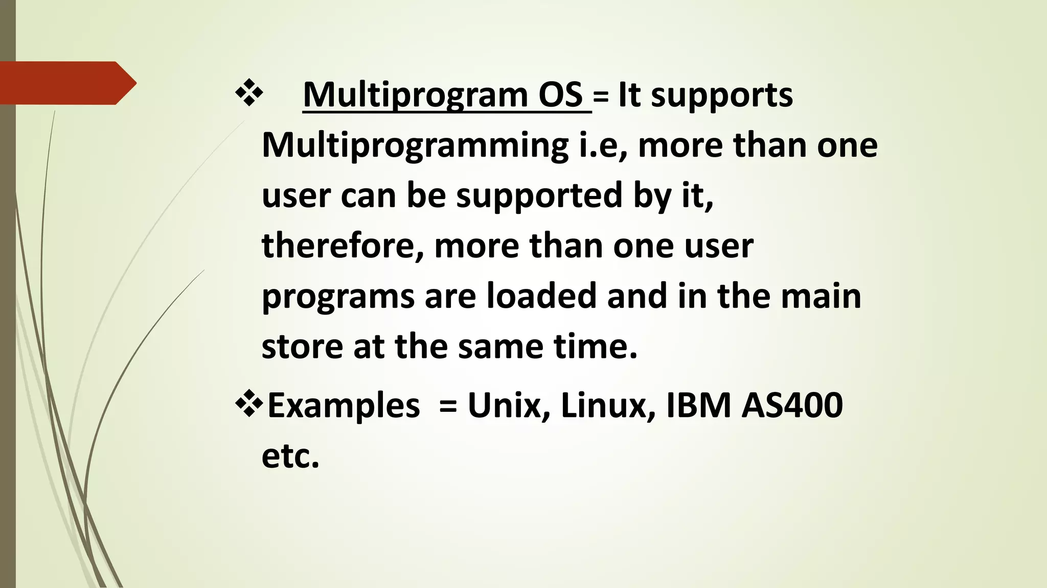  Multiprogram OS = It supports
Multiprogramming i.e, more than one
user can be supported by it,
therefore, more than one user
programs are loaded and in the main
store at the same time.
Examples = Unix, Linux, IBM AS400
etc.
 