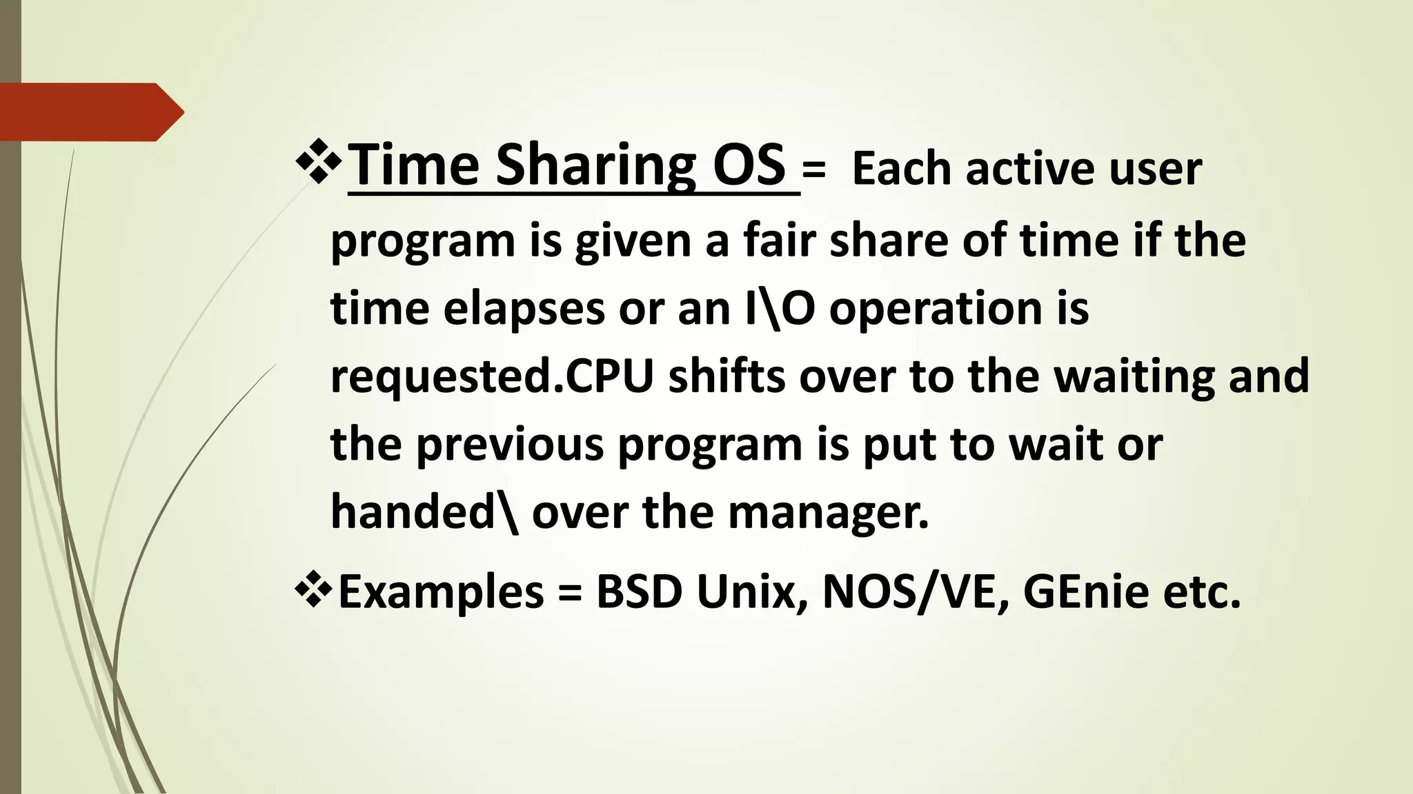 Time Sharing OS = Each active user
program is given a fair share of time if the
time elapses or an IO operation is
requested.CPU shifts over to the waiting and
the previous program is put to wait or
handed over the manager.
Examples = BSD Unix, NOS/VE, GEnie etc.
 