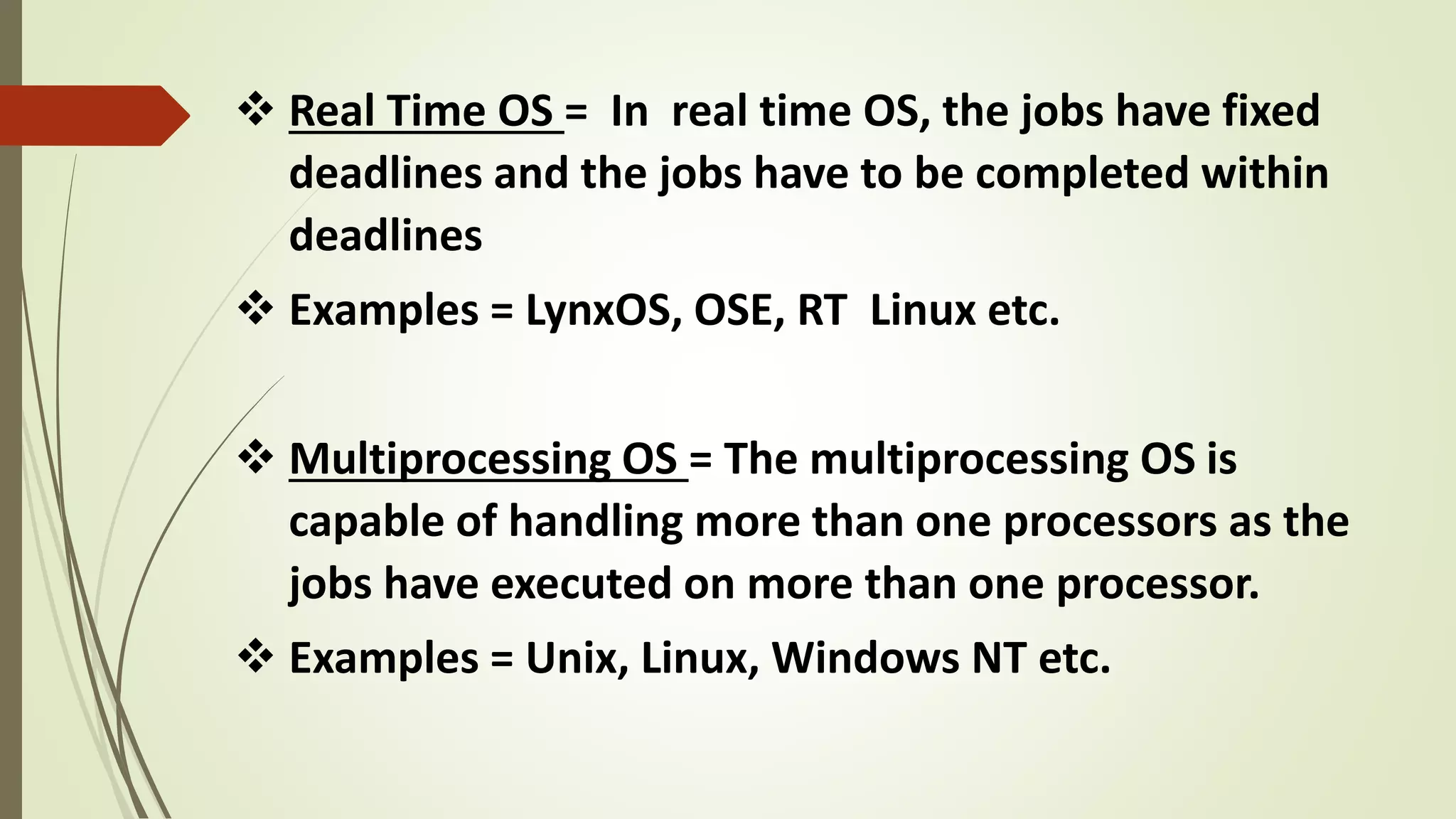  Real Time OS = In real time OS, the jobs have fixed
deadlines and the jobs have to be completed within
deadlines
 Examples = LynxOS, OSE, RT Linux etc.
 Multiprocessing OS = The multiprocessing OS is
capable of handling more than one processors as the
jobs have executed on more than one processor.
 Examples = Unix, Linux, Windows NT etc.
 