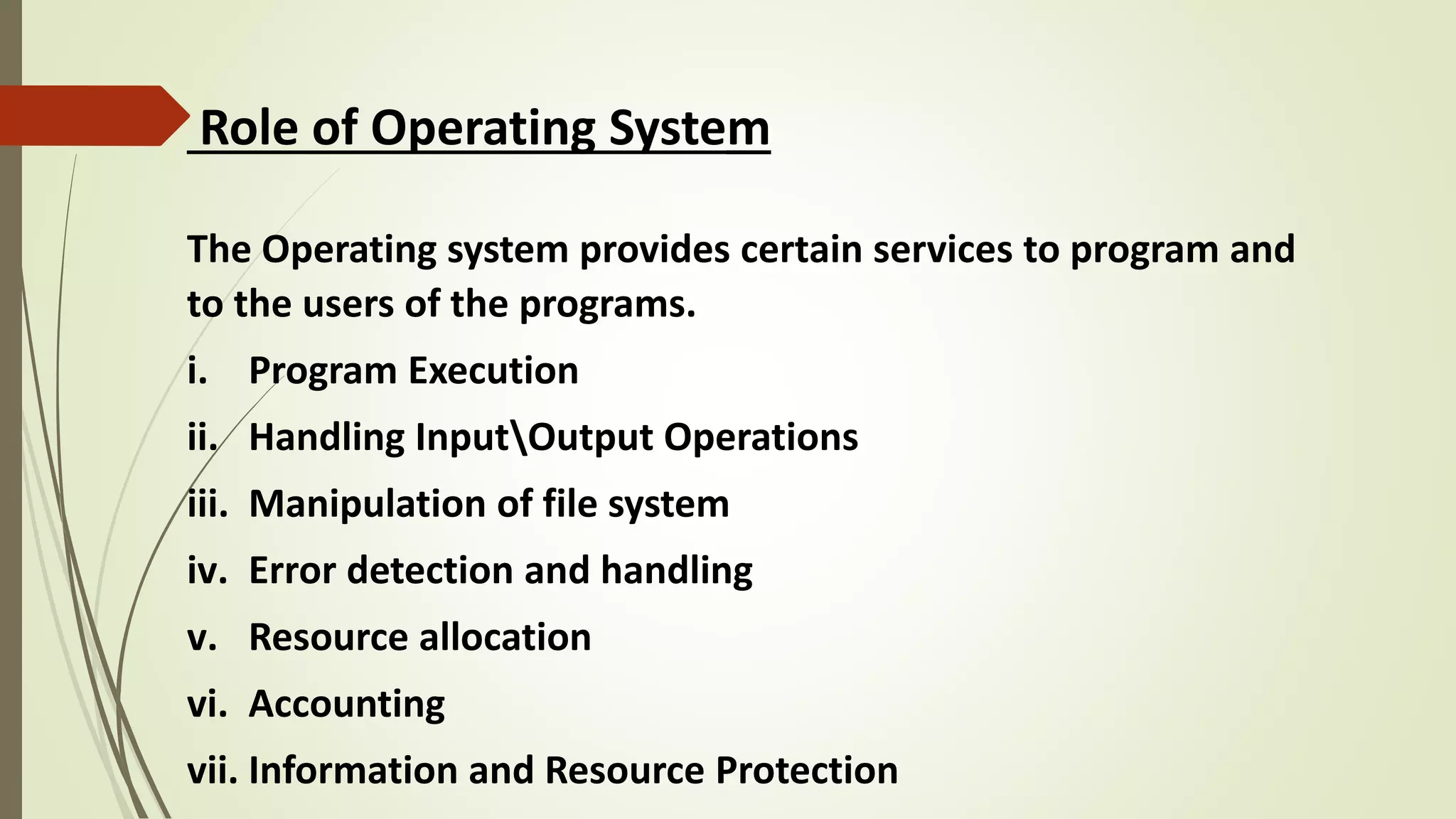 Role of Operating System
The Operating system provides certain services to program and
to the users of the programs.
i. Program Execution
ii. Handling InputOutput Operations
iii. Manipulation of file system
iv. Error detection and handling
v. Resource allocation
vi. Accounting
vii. Information and Resource Protection
 