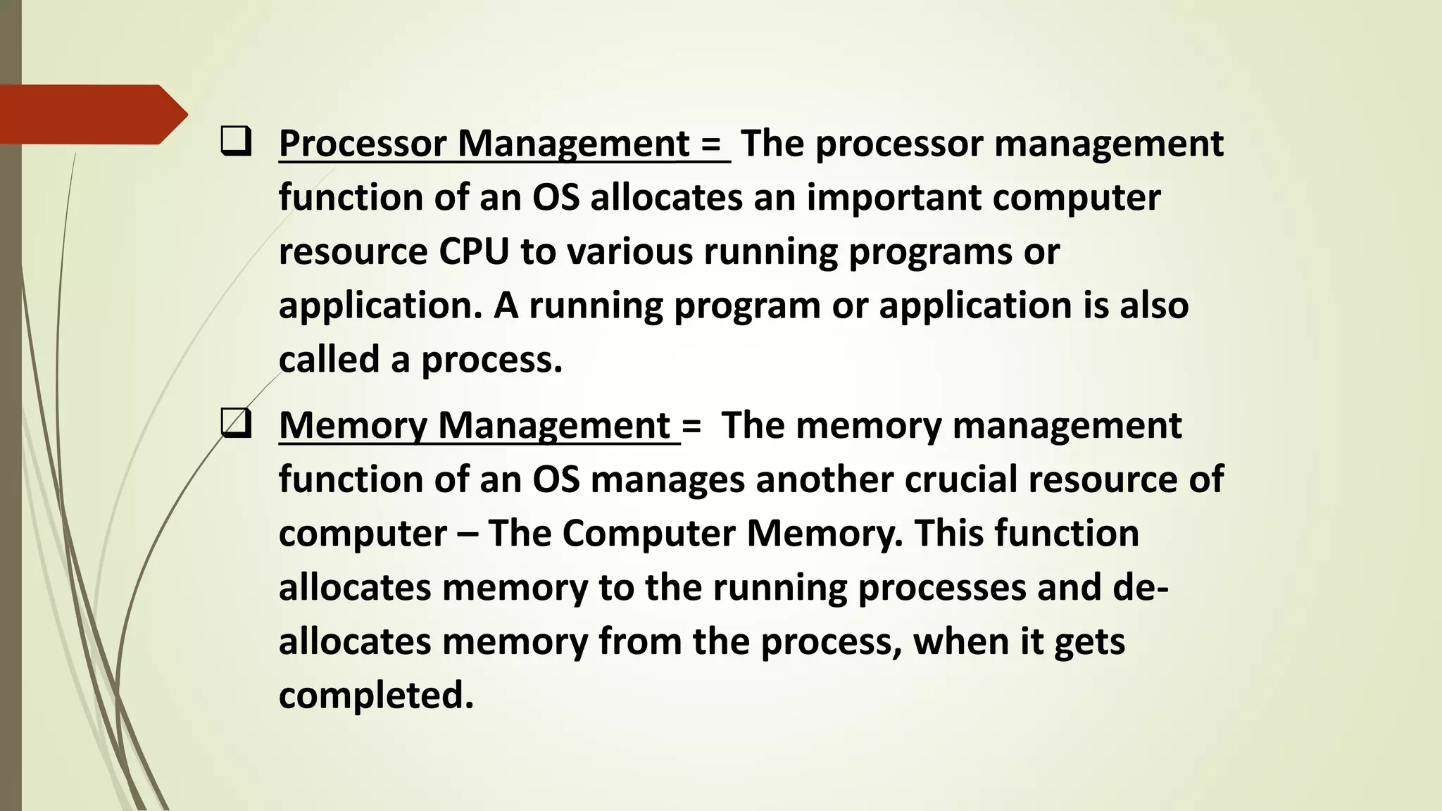  Processor Management = The processor management
function of an OS allocates an important computer
resource CPU to various running programs or
application. A running program or application is also
called a process.
 Memory Management = The memory management
function of an OS manages another crucial resource of
computer – The Computer Memory. This function
allocates memory to the running processes and de-
allocates memory from the process, when it gets
completed.
 