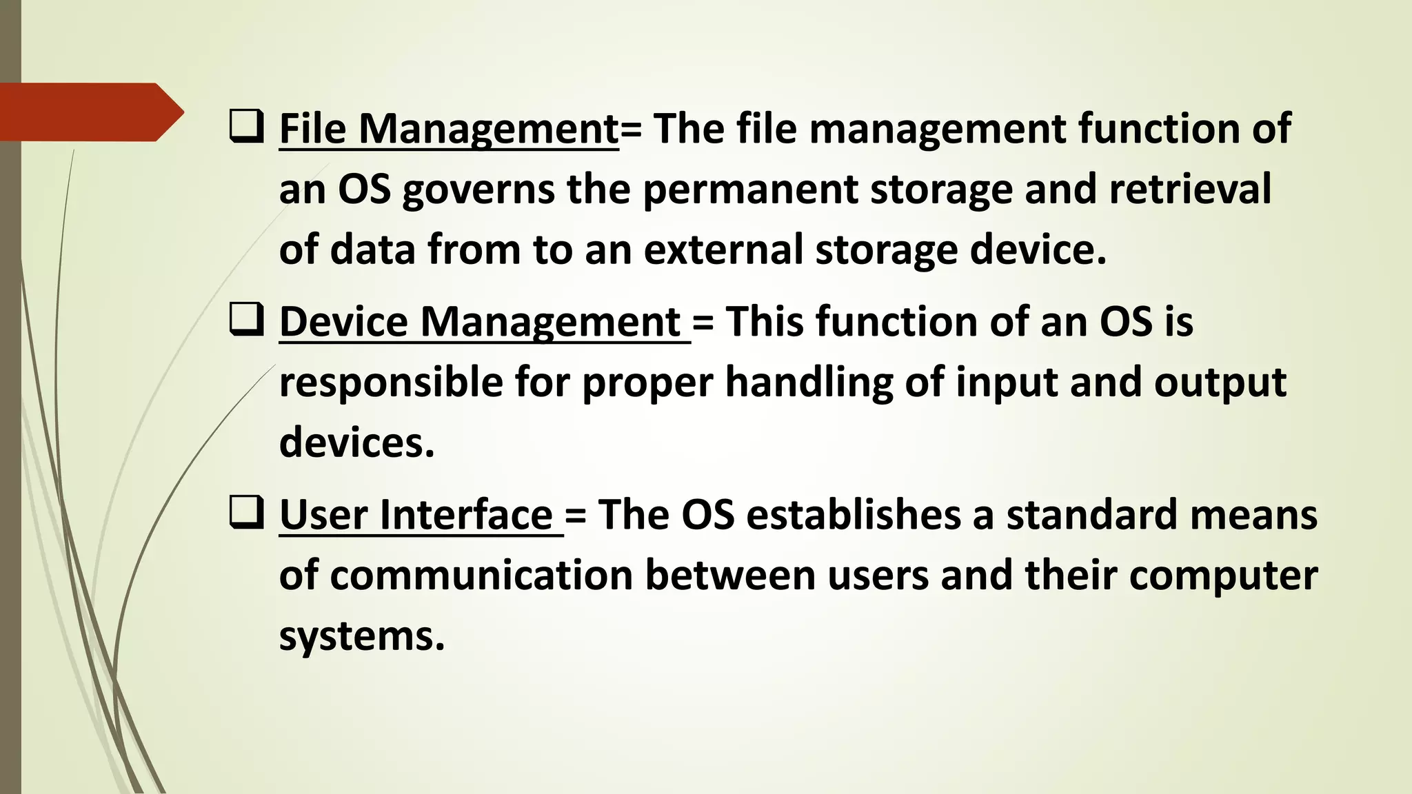  File Management= The file management function of
an OS governs the permanent storage and retrieval
of data from to an external storage device.
 Device Management = This function of an OS is
responsible for proper handling of input and output
devices.
 User Interface = The OS establishes a standard means
of communication between users and their computer
systems.
 