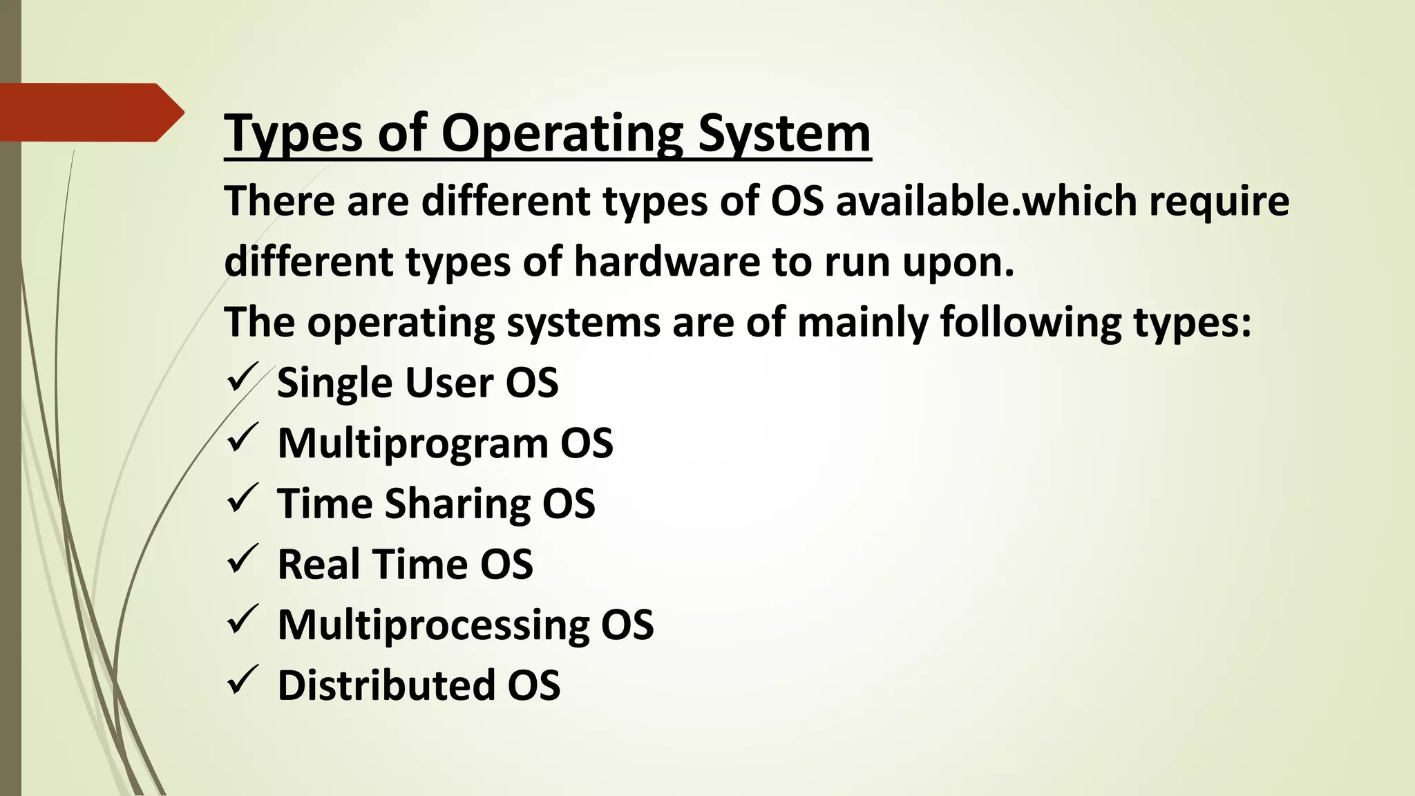 Types of Operating System
There are different types of OS available.which require
different types of hardware to run upon.
The operating systems are of mainly following types:
 Single User OS
 Multiprogram OS
 Time Sharing OS
 Real Time OS
 Multiprocessing OS
 Distributed OS
 