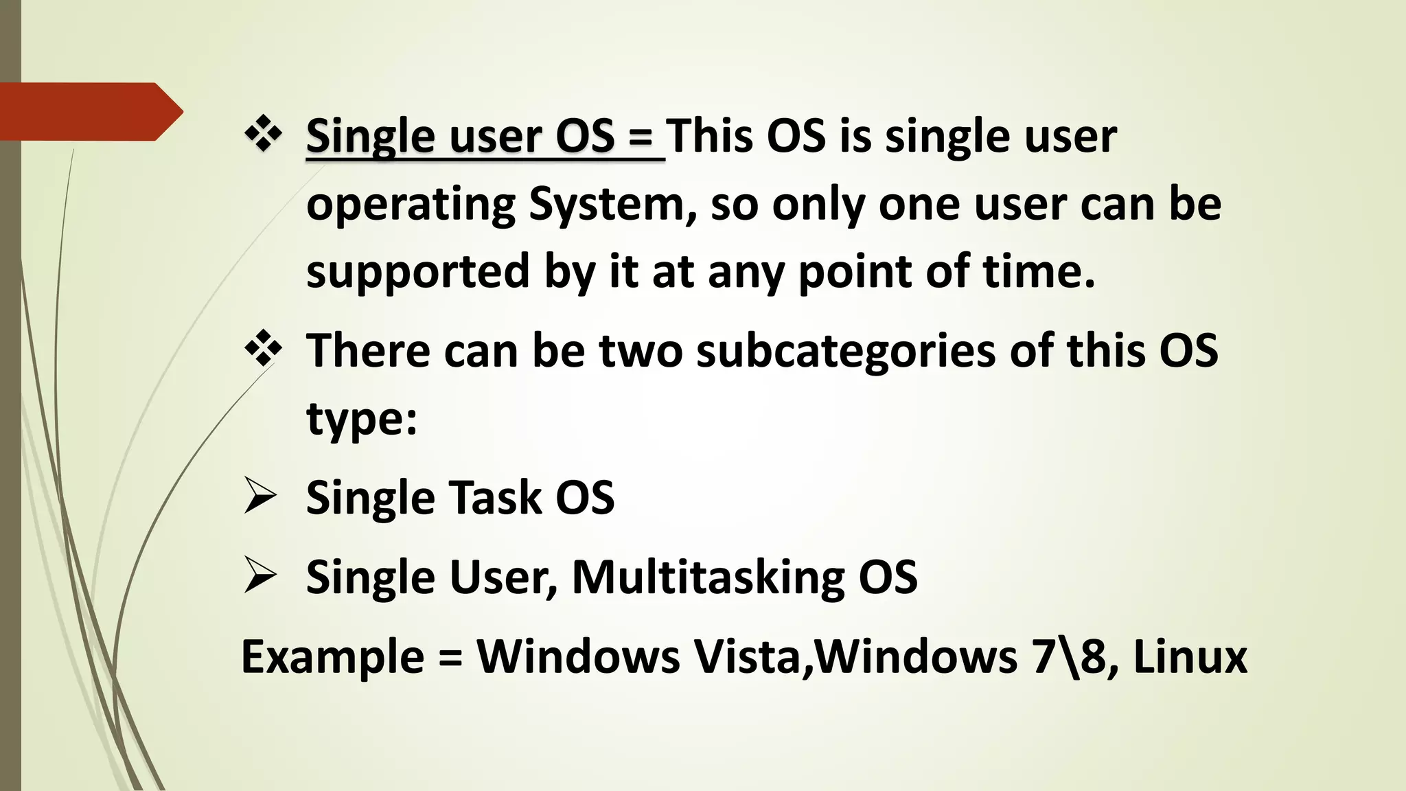  Single user OS = This OS is single user
operating System, so only one user can be
supported by it at any point of time.
 There can be two subcategories of this OS
type:
 Single Task OS
 Single User, Multitasking OS
Example = Windows Vista,Windows 78, Linux
 