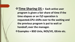 Time Sharing OS = Each active user
program is given a fair share of time if the
time elapses or an IO operation is
requested.CPU shifts over to the waiting and
the previous program is put to wait or
handed over the manager.
Examples = BSD Unix, NOS/VE, GEnie etc.
 