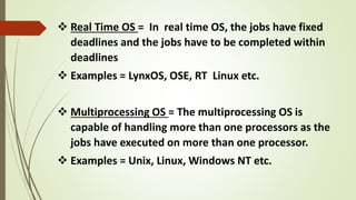  Real Time OS = In real time OS, the jobs have fixed
deadlines and the jobs have to be completed within
deadlines
 Examples = LynxOS, OSE, RT Linux etc.
 Multiprocessing OS = The multiprocessing OS is
capable of handling more than one processors as the
jobs have executed on more than one processor.
 Examples = Unix, Linux, Windows NT etc.
 