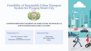 Feasibility of Sustainable Urban Transport
System for Pryagraj Smart City
SAM HIGGINBOTTOM UNIVERSITY OFAGRICULTURE TECHNOLOGY &
SCIENCES,PRAYAGRAJ-211007 (U.P.) INDIA
Submitted To:-
Prof. (Dr.) Victoria A. Masih
Professor,
Department of Agricultural Economics
Submitted By:-
Aditya Singh
PID-22MBAAB012
MBA()
 