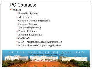 PG Courses:
 M.Tech
 Embedded Systems
 VLSI Design
 Computer Science Engineering
 Computer Science
 Software Engineering
 Power Electronics
 Structural Engineering
 CAD/CAM
MBA – Master of Business Adminstration
MCA – Master of Computer Applications
 