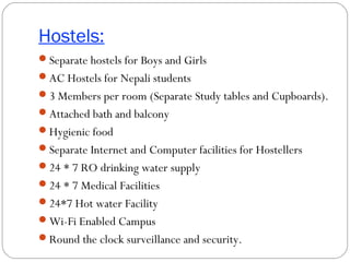 Hostels:
Separate hostels for Boys and Girls
AC Hostels for Nepali students
3 Members per room (Separate Study tables and Cupboards).
Attached bath and balcony
Hygienic food
Separate Internet and Computer facilities for Hostellers
24 * 7 RO drinking water supply
24 * 7 Medical Facilities
24*7 Hot water Facility
Wi-Fi Enabled Campus
Round the clock surveillance and security.
 