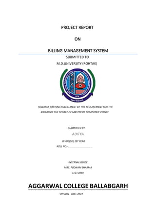 PROJECT REPORT
ON
BILLING MANAGEMENT SYSTEM
SUBMITTED TO
M.D.UNIVERSITY (ROHTAK)
TOWARDS PARTIALS FULFILLMENT OF THE REQUIREMENT FOR THE
AWARD OF THE DEGREE OF MASTER OF COMPUTER SCIENCE.
SUBMITTED BY
ADITYA
B.VOC(SD) 1ST YEAR
ROLL NO:-…………………………………
INTERNAL GUIDE
MRS. POONAM SHARMA
LECTURER
AGGARWAL COLLEGE BALLABGARH
SESSION : 2021-2022
 
