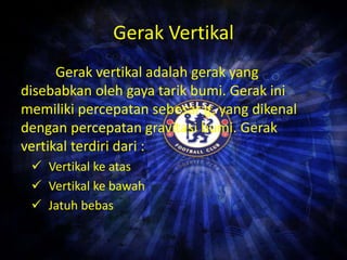 Gerak Vertikal 
Gerak vertikal adalah gerak yang 
disebabkan oleh gaya tarik bumi. Gerak ini 
memiliki percepatan sebesar g, yang dikenal 
dengan percepatan gravitasi bumi. Gerak 
vertikal terdiri dari : 
 Vertikal ke atas 
 Vertikal ke bawah 
 Jatuh bebas 
 