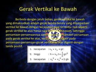 Gerak Vertikal ke Bawah 
Berbeda dengan jatuh bebas, gerak vertikal ke bawah 
yang dimaksudkan adalah gerak benda-benda yang dilemparkan 
vertikal ke bawah dengan kecepatan awal tertentu. Jadi seperti 
gerak vertikal ke atas hanya saja arahnya ke bawah. Sehingga 
persamaan-persamaannya sama dengan persamaan-persamaan 
pada gerak vertikal ke atas, kecuali tanda negatif pada 
persamaan-persamaan gerak vertikal ke atas diganti dengan 
tanda positif. 
 
