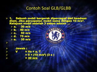 Contoh Soal GLB/GLBB 
 1. Sebuah mobil bergerak dipercepat dari keadaan 
diam. Jika percepatan mobil sama dengan 10 m/s². 
Kelajuan mobil setelah 3 sekon adalah ... 
 a. 30 m/s 
 b. 40 m/s 
 c. 50 m/s 
 d. 75 m/s 
 e. 35 m/s 
 
 Jawab : 
 V = Vo + a. T 
 = 0 + (10 m/s²) (3 s ) 
 = 30 m/s 
 