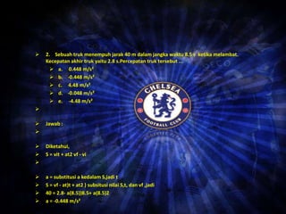  2. Sebuah truk menempuh jarak 40 m dalamjangka waktu 8.5 s ketika melambat. 
Kecepatan akhir truk yaitu 2.8 s.Percepatan truk tersebut ... 
 a. 0.448 m/s² 
 b. -0.448 m/s² 
 c. 4.48 m/s² 
 d. -0.048 m/s² 
 e. -4.48 m/s² 
 
 Jawab : 
 
 Diketahui, 
 S = vit + at2 vf - vi 
 
 a = substitusi a kedalamS,jadi t 
 S = vf - at)t + at2 ) subsitusi nilai S,t, dan vf ,jadi 
 40 = 2.8- a(8.5))8.5+ a(8.5)2 
 a = -0.448 m/s² 
• 
 
