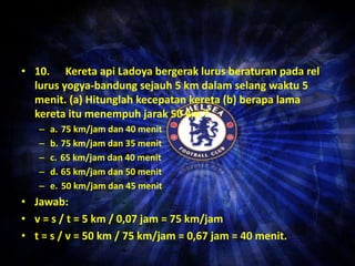 • 10. Kereta api Ladoya bergerak lurus beraturan pada rel 
lurus yogya-bandung sejauh 5 km dalam selang waktu 5 
menit. (a) Hitunglah kecepatan kereta (b) berapa lama 
kereta itu menempuh jarak 50 km ? 
– a. 75 km/jam dan 40 menit 
– b. 75 km/jam dan 35 menit 
– c. 65 km/jam dan 40 menit 
– d. 65 km/jam dan 50 menit 
– e. 50 km/jam dan 45 menit 
• Jawab: 
• v = s / t = 5 km / 0,07 jam = 75 km/jam 
• t = s / v = 50 km / 75 km/jam = 0,67 jam = 40 menit. 
