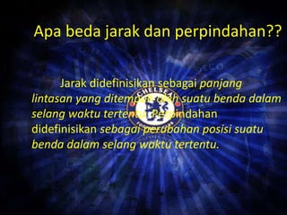Apa beda jarak dan perpindahan?? 
Jarak didefinisikan sebagai panjang 
lintasan yang ditempuh oleh suatu benda dalam 
selang waktu tertentu. Perpindahan 
didefinisikan sebagai perubahan posisi suatu 
benda dalam selang waktu tertentu. 
 