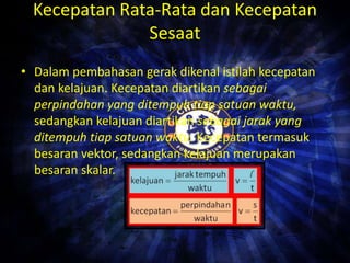 Kecepatan Rata-Rata dan Kecepatan 
Sesaat 
• Dalam pembahasan gerak dikenal istilah kecepatan 
dan kelajuan. Kecepatan diartikan sebagai 
perpindahan yang ditempuh tiap satuan waktu, 
sedangkan kelajuan diartikan sebagai jarak yang 
ditempuh tiap satuan waktu. Kecepatan termasuk 
besaran vektor, sedangkan kelajuan merupakan 
besaran skalar. 
 