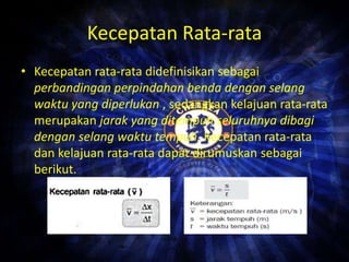 Kecepatan Rata-rata 
• Kecepatan rata-rata didefinisikan sebagai 
perbandingan perpindahan benda dengan selang 
waktu yang diperlukan , sedangkan kelajuan rata-rata 
merupakan jarak yang ditempuh seluruhnya dibagi 
dengan selang waktu tempuh. Kecepatan rata-rata 
dan kelajuan rata-rata dapat dirumuskan sebagai 
berikut. 
 