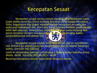 Kecepatan Sesaat 
Kecepatan sesaat secara umum dapat berarti kecepatan pada 
suatu waktu tertentu. Disini terletak kesulitan yang sangat mendasar. 
Yaitu, bagaimana kita dapat mendefinisikan kecepatan sesuatu jika 
waktunya mendekati nol, disini kita harus memperhatikan posisi benda 
lebih dari satu kali. Selanjutnya, memberi batasan pada rentang dua 
posisi tersebut dengan menggunakan proses limit dimana waktu 
perpindahannya mendekati nol. 
Kecepatan sesaat adalah limit rasio Δx/Δt, jika Δt mendekati 
nol. Dimana Δx adalah besarnya perpindahan dan Δt adalah besarnya 
waktu. lim┬(Δt→0) 〖Δx/Δt〗 
Limit ini dinamakan turunan x terhadap t. Dalam notasi kalkulus biasa 
ditulis dx/dt : lim┬(Δt→0)〖Δx/Δt〗= dx/dt 
Besarnya kecepatan sesaat dinamakan kelajuan sesaat. 
 