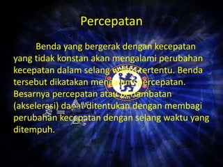 Percepatan 
Benda yang bergerak dengan kecepatan 
yang tidak konstan akan mengalami perubahan 
kecepatan dalam selang waktu tertentu. Benda 
tersebut dikatakan mengalami percepatan. 
Besarnya percepatan atau perlambatan 
(akselerasi) dapat ditentukan dengan membagi 
perubahan kecepatan dengan selang waktu yang 
ditempuh. 
 